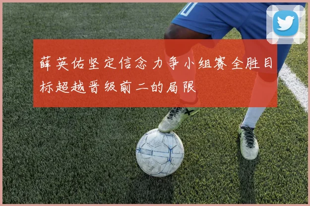 薛英佑坚定信念力争小组赛全胜目标超越晋级前二的局限