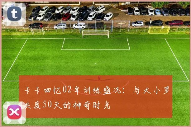 卡卡回忆02年训练盛况：与大小罗共度50天的神奇时光