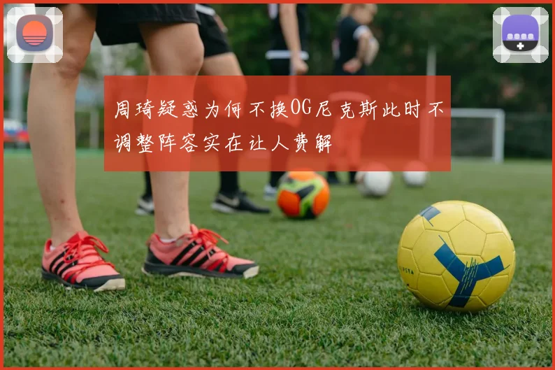 周琦疑惑为何不换OG尼克斯此时不调整阵容实在让人费解
