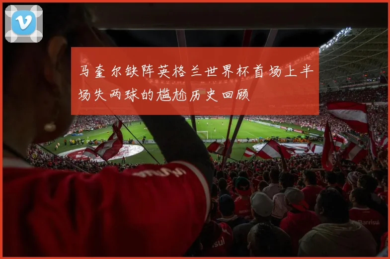 马奎尔缺阵英格兰世界杯首场上半场失两球的尴尬历史回顾