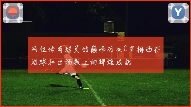 两位传奇球员的巅峰对决C罗梅西在进球和出场数上的辉煌成就