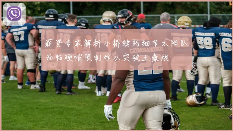薪资专家解析小桥续约细节太阳队面临硬帽限制难以突破土豪线