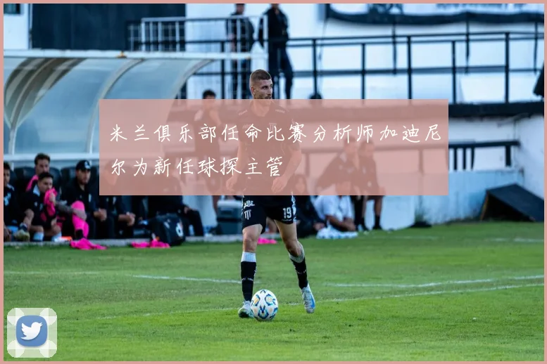 米兰俱乐部任命比赛分析师加迪尼尔为新任球探主管