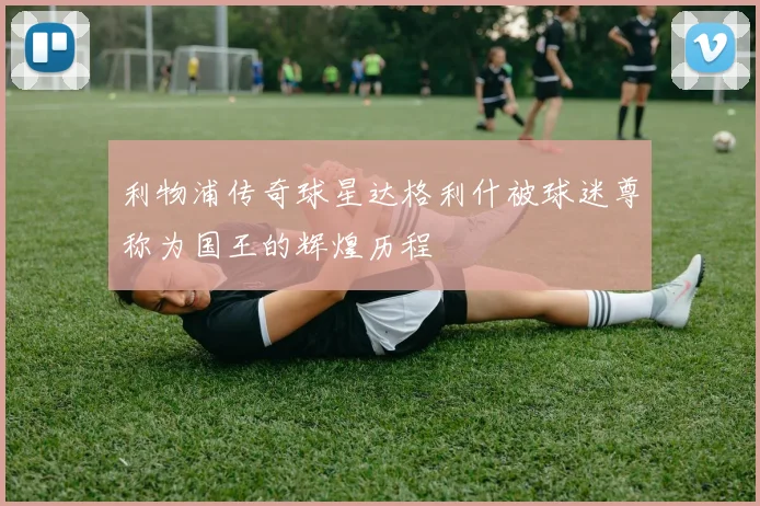 利物浦传奇球星达格利什被球迷尊称为国王的辉煌历程