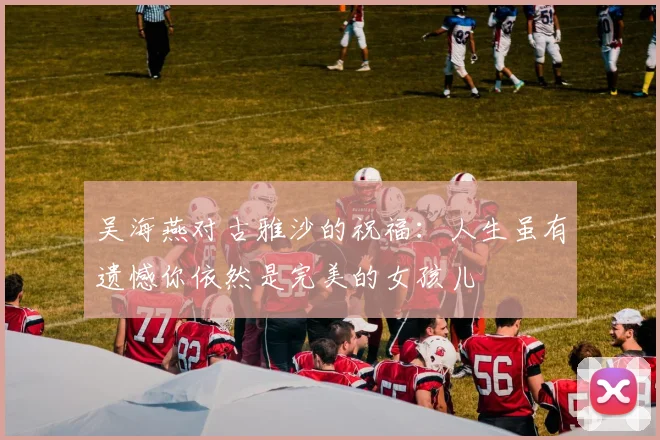 吴海燕对古雅沙的祝福：人生虽有遗憾你依然是完美的女孩儿
