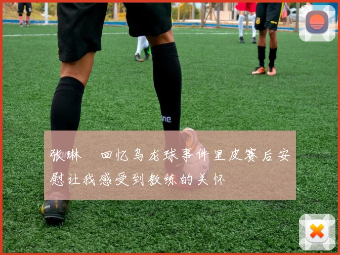 张琳芃回忆乌龙球事件里皮赛后安慰让我感受到教练的关怀