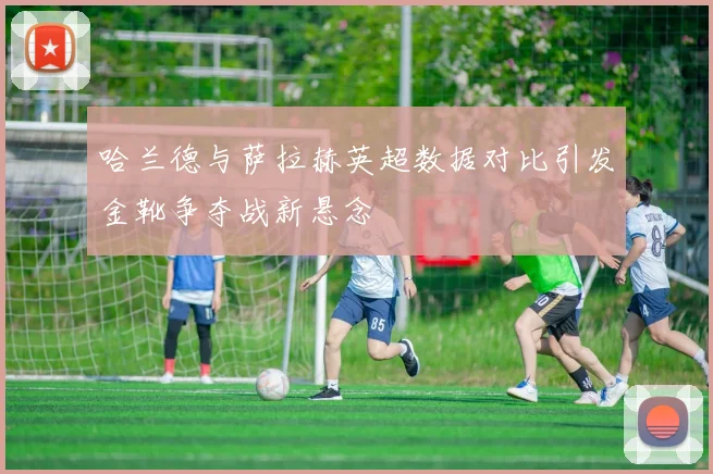 哈兰德与萨拉赫英超数据对比引发金靴争夺战新悬念