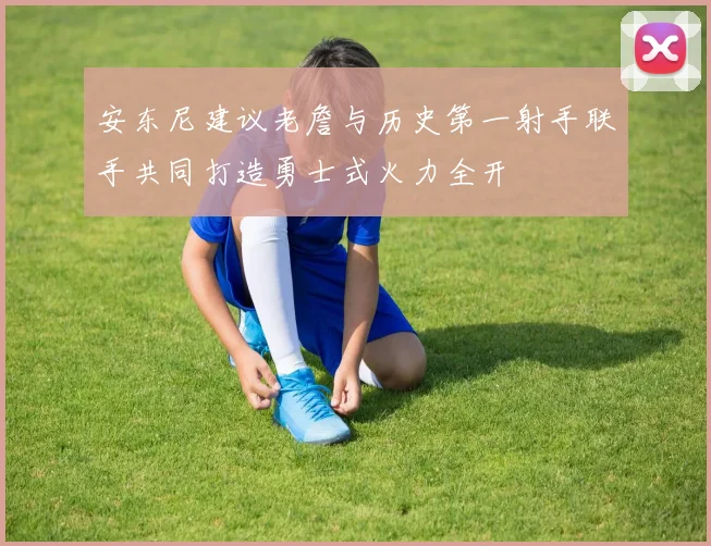 安东尼建议老詹与历史第一射手联手共同打造勇士式火力全开