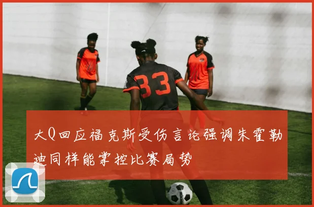 大Q回应福克斯受伤言论强调朱霍勒迪同样能掌控比赛局势