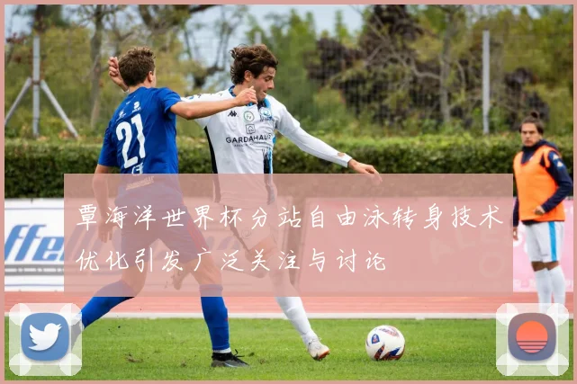 覃海洋世界杯分站自由泳转身技术优化引发广泛关注与讨论