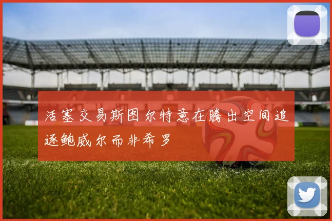 活塞交易斯图尔特意在腾出空间追逐鲍威尔而非希罗