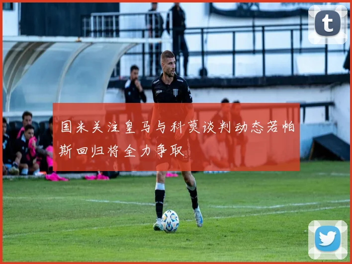 国米关注皇马与科莫谈判动态若帕斯回归将全力争取