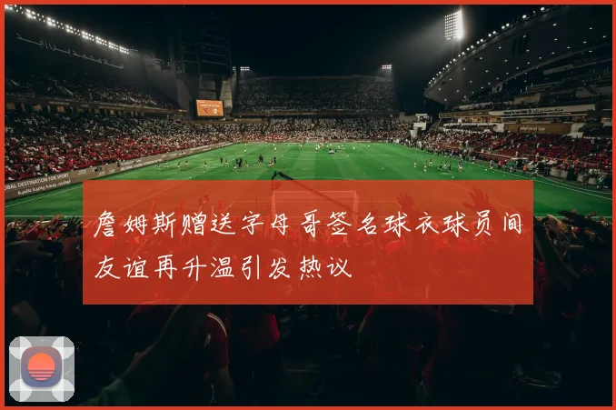 詹姆斯赠送字母哥签名球衣球员间友谊再升温引发热议