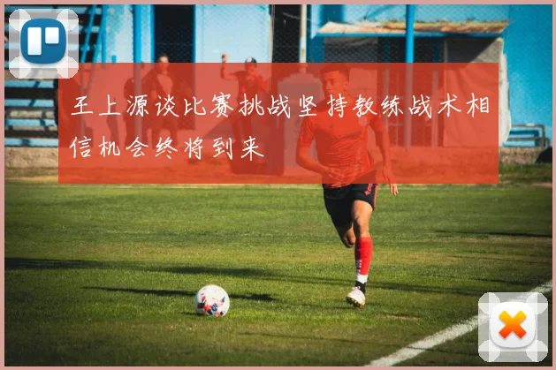 王上源谈比赛挑战坚持教练战术相信机会终将到来