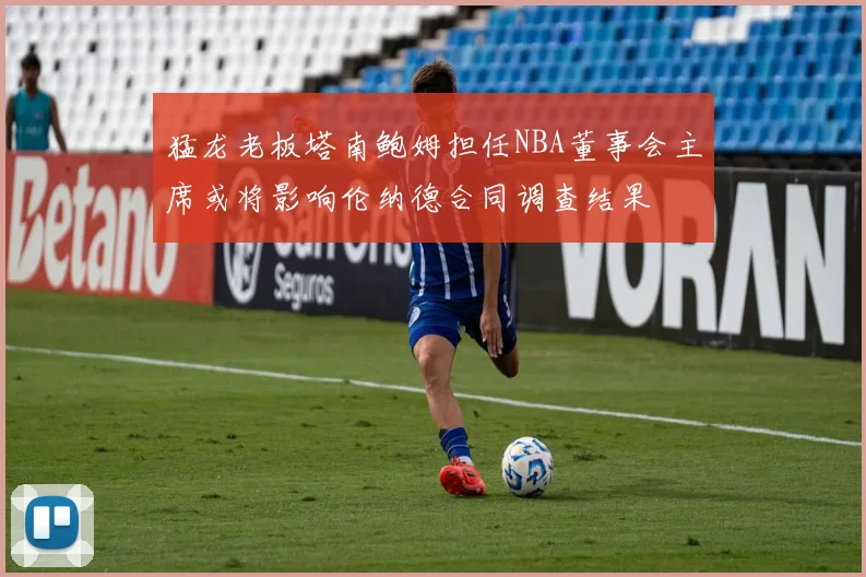 猛龙老板塔南鲍姆担任NBA董事会主席或将影响伦纳德合同调查结果