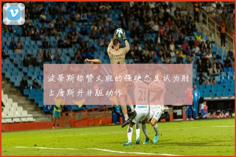 波蒂斯称赞文班的强硬态度认为肘击唐斯并非脏动作