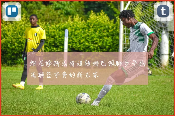 维尼修斯或将追随姆巴佩脚步寻找高额签字费的新东家