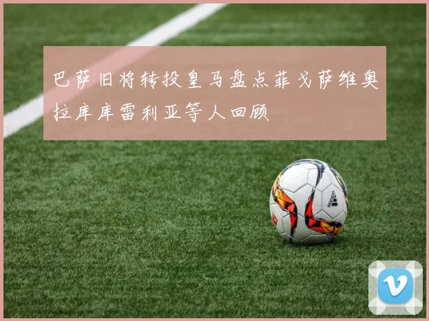 巴萨旧将转投皇马盘点菲戈萨维奥拉库库雷利亚等人回顾