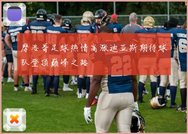 摩洛哥足球热情高涨迪亚斯期待球队登顶巅峰之路