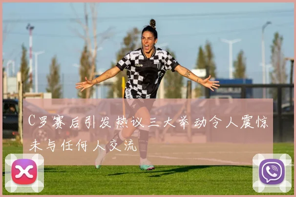 C罗赛后引发热议三大举动令人震惊未与任何人交流
