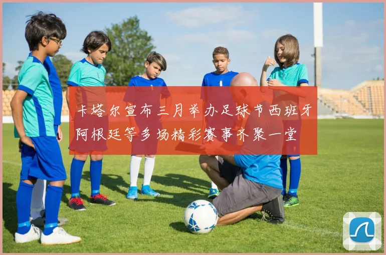 卡塔尔宣布三月举办足球节西班牙阿根廷等多场精彩赛事齐聚一堂