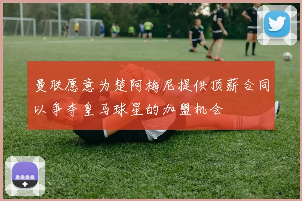 曼联愿意为楚阿梅尼提供顶薪合同以争夺皇马球星的加盟机会