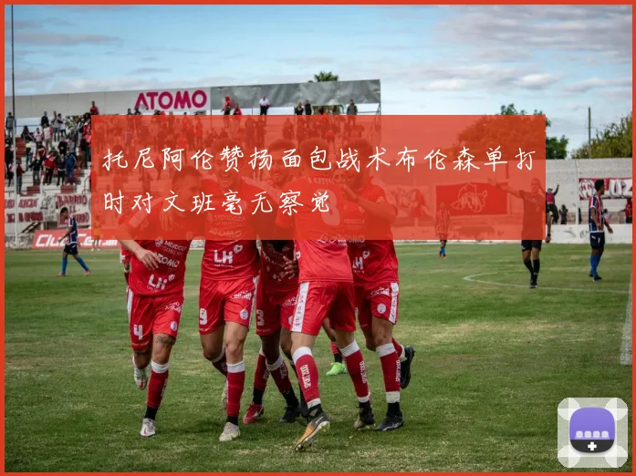 托尼阿伦赞扬面包战术布伦森单打时对文班毫无察觉