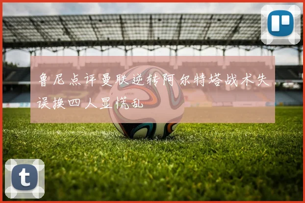 鲁尼点评曼联逆转阿尔特塔战术失误换四人显慌乱