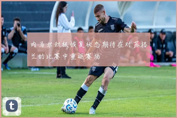 内马尔积极恢复状态期待在对苏格兰的比赛中重返赛场