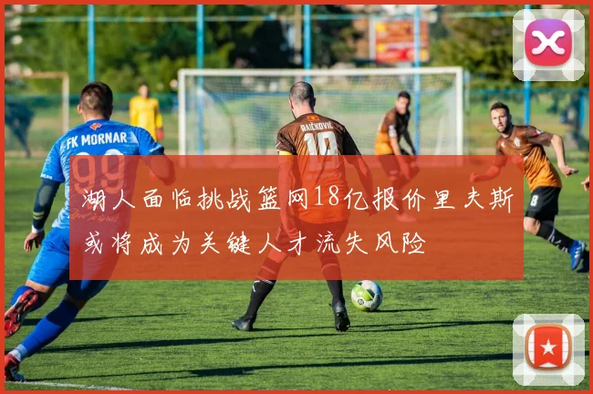 湖人面临挑战篮网18亿报价里夫斯或将成为关键人才流失风险
