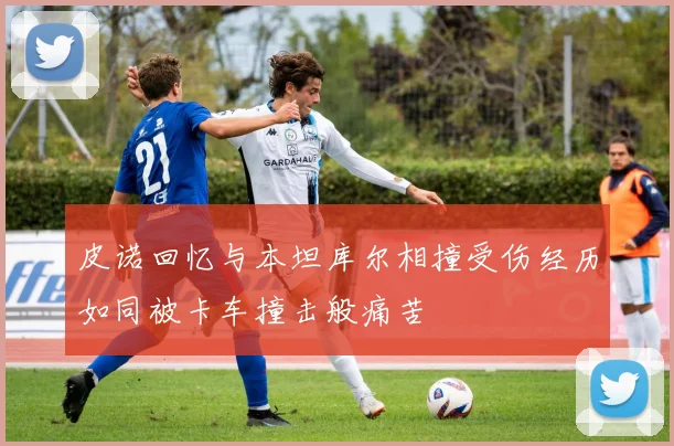 皮诺回忆与本坦库尔相撞受伤经历如同被卡车撞击般痛苦
