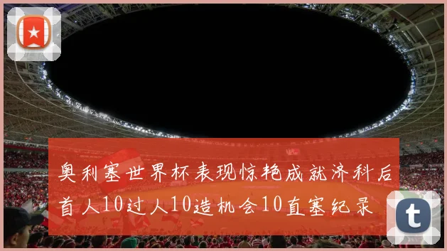 奥利塞世界杯表现惊艳成就济科后首人10过人10造机会10直塞纪录