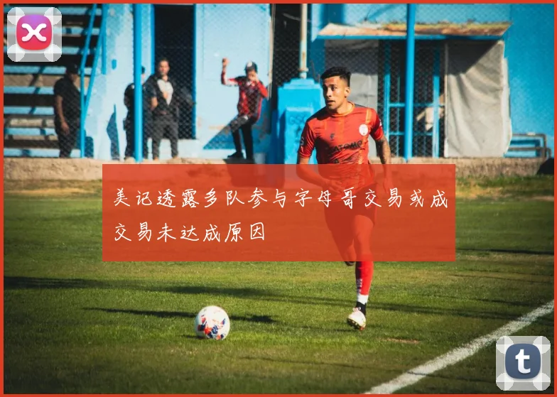 美记透露多队参与字母哥交易或成交易未达成原因