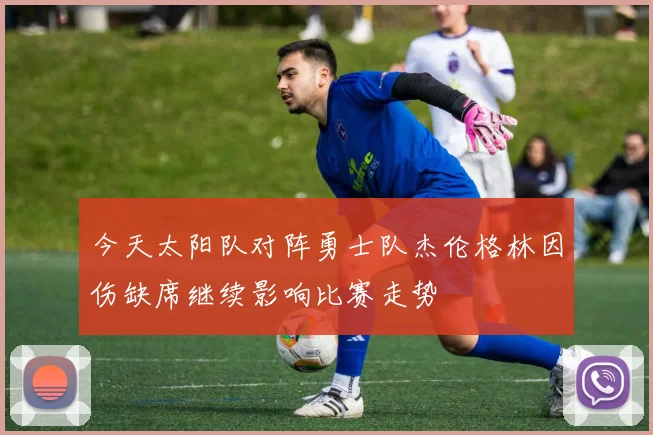 今天太阳队对阵勇士队杰伦格林因伤缺席继续影响比赛走势