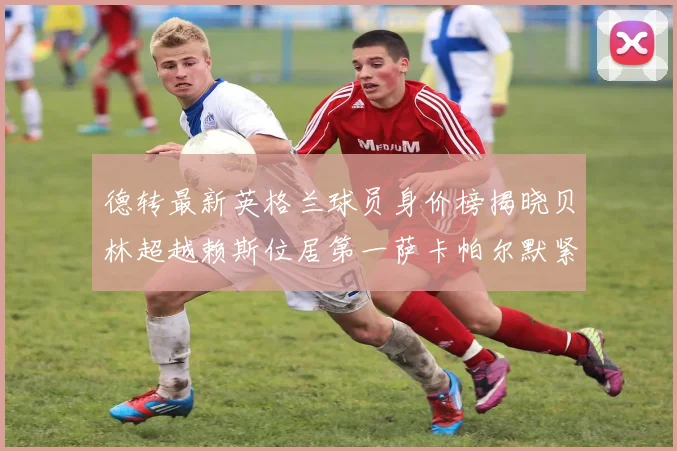 德转最新英格兰球员身价榜揭晓贝林超越赖斯位居第一萨卡帕尔默紧随其后